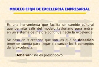 MODELO EFQM DE EXCELENCIA EMPRESARIAL Es una herramienta que facilita un cambio cultural que permita salir del modelo tayloriano para entrar en un sistema de mejora continua hacia la excelencia. Se basa en 9 criterios que son los que se  deberían  tener en cuenta para llegar a alcanzar los 8 conceptos de la excelencia. Deberían : no es prescriptivo 