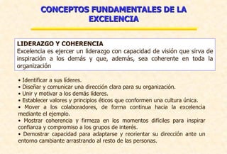 CONCEPTOS FUNDAMENTALES DE LA EXCELENCIA LIDERAZGO Y COHERENCIA Excelencia es ejercer un liderazgo con capacidad de visión que sirva de inspiración a los demás y que, además, sea coherente en toda la organización Identificar a sus líderes. Diseñar y comunicar una dirección clara para su organización. Unir y motivar a los demás líderes. Establecer valores y principios éticos que conformen una cultura única. Mover a los colaboradores, de forma continua hacia la excelencia mediante el ejemplo.  Mostrar coherencia y firmeza en los momentos difíciles para inspirar confianza y compromiso a los grupos de interés. Demostrar capacidad para adaptarse y reorientar su dirección ante un entorno cambiante arrastrando al resto de las personas. 