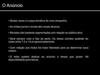 O Anúncio


  • Muitas vezes é a peça temática de uma campanha;

  • As mídias jornal e revista têm amplo alcance;

  • Revistas são bastante segmentadas com relação ao público-alvo;

  • Será sempre visto e lido de perto. Os textos corridos poderão ter
  corpo entre 7,5 e 14 pt aproximadamente.

  • Com relação aos títulos há maior liberdade para se determinar seus
  corpos.

  • O leitor poderá dedicar ao anúncio o tempo que quiser. Há
  disponibilidade para leitura.
 