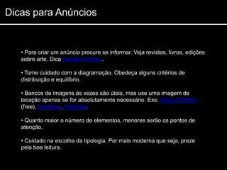 Dicas para Anúncios


   • Para criar um anúncio procure se informar. Veja revistas, livros, edições
   sobre arte. Dica Revista Archive.

   • Tome cuidado com a diagramação. Obedeça alguns critérios de
   distribuição e equilíbrio.

   • Bancos de imagens às vezes são úteis, mas use uma imagem de
   locação apenas se for absolutamente necessário. Exs: Stock.XCHNG
   (free), Keystone, Fotofolia.

   • Quanto maior o número de elementos, menores serão os pontos de
   atenção.

   • Cuidado na escolha da tipologia. Por mais moderna que seja, preze
   pela boa leitura.
 