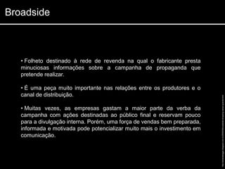 Broadside



   • Folheto destinado à rede de revenda na qual o fabricante presta
   minuciosas informações sobre a campanha de propaganda que
   pretende realizar.

   • É uma peça muito importante nas relações entre os produtores e o
   canal de distribuição.




                                                                          http://adrianabaggio.blogspot.com.br/2008/09/broadside-shopping-campo-grande.html
   • Muitas vezes, as empresas gastam a maior parte da verba da
   campanha com ações destinadas ao público final e reservam pouco
   para a divulgação interna. Porém, uma força de vendas bem preparada,
   informada e motivada pode potencializar muito mais o investimento em
   comunicação.
 
