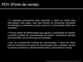 PDV (Ponto de venda)



   • O marketing promocional pode aproveitar o ponto de venda para
   potencializar suas ações, seja para reforçar as campanhas veiculadas
   em televisão ou impressos ou para promover a comunicação direta com
   o shopper.

   • Procura utilizar da diferenciação para aguçar a curiosidade do shopper
   e permitir a quebra da "automatização da compra", chamando a atenção
   do consumidor, que se abre para as novidades.

   • Com os investimentos corretos em comunicação, o ponto de venda
   pode se transformar em ponto de comunicação, reter o shopper, auxiliar
   a compra e promover o relacionamento entre o consumidor e a marca.




                                           http://www.in9midia.com.br/visualizarNoticia.aspx?id=o-potencial-dos-pontos-de-venda-no-marketing-promocional
 