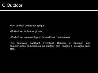 O Outdoor



   • Um outdoor poderá ter aplique;

   • Poderá ser inclinado, girado;

   • Poderá ser uma montagem de unidades consecutivas;

   • Os formatos Backlight, Frontlight, Banners e Busdoor têm
   características semelhantes ao outdoor com relação à interação com
   eles.
 