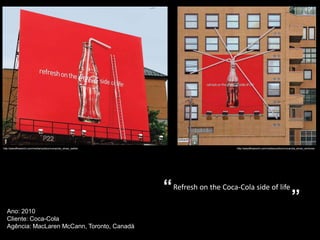 http://adsoftheworld.com/media/outdoor/cocacola_straw_ladder                         http://adsoftheworld.com/media/outdoor/cocacola_straw_windows




                                                               “ Refresh on the Coca-Cola side of life
                                                                                                                               ”
   Ano: 2010
   Cliente: Coca-Cola
   Agência: MacLaren McCann, Toronto, Canadá
 