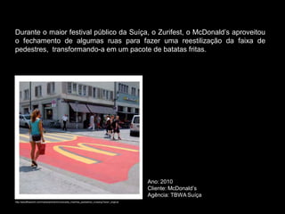 Durante o maior festival público da Suíça, o Zurifest, o McDonald’s aproveitou
o fechamento de algumas ruas para fazer uma reestilização da faixa de
pedestres, transformando-a em um pacote de batatas fritas.




                                                                                               Ano: 2010
                                                                                               Cliente: McDonald’s
                                                                                               Agência: TBWA Suíça
http://adsoftheworld.com/media/ambient/mcdonalds_macfries_pedestrian_crossing?size=_original
 
