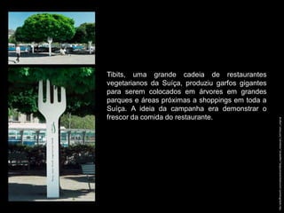 Tibits, uma grande cadeia de restaurantes
vegetarianos da Suíça, produziu garfos gigantes
para serem colocados em árvores em grandes
parques e áreas próximas a shoppings em toda a
Suíça. A ideia da campanha era demonstrar o
frescor da comida do restaurante.




                                                  http://adsoftheworld.com/media/ambient/tibits_vegetarian_restaurant_fork?size=_original
 