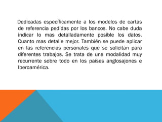 Dedicadas específicamente a los modelos de cartas de referencia pedidas por los bancos. No cabe duda indicar lo mas detalladamente posible los datos. Cuanto mas detalle mejor. También se puede aplicar en las referencias personales que se solicitan para diferentes trabajos. Se trata de una modalidad muy recurrente sobre todo en los países anglosajones e Iberoamérica.  
