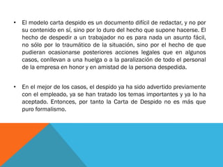 •El modelo carta despido es un documento difícil de redactar, y no por su contenido en sí, sino por lo duro del hecho que supone hacerse. El hecho de despedir a un trabajador no es para nada un asunto fácil, no sólo por lo traumático de la situación, sino por el hecho de que pudieran ocasionarse posteriores acciones legales que en algunos casos, conllevan a una huelga o a la paralización de todo el personal de la empresa en honor y en amistad de la persona despedida. 
•En el mejor de los casos, el despido ya ha sido advertido previamente con el empleado, ya se han tratado los temas importantes y ya lo ha aceptado. Entonces, por tanto la Carta de Despido no es más que puro formalismo.  
