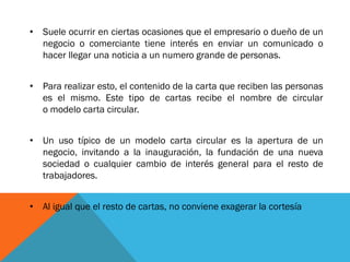 •Suele ocurrir en ciertas ocasiones que el empresario o dueño de un negocio o comerciante tiene interés en enviar un comunicado o hacer llegar una noticia a un numero grande de personas. 
•Para realizar esto, el contenido de la carta que reciben las personas es el mismo. Este tipo de cartas recibe el nombre de circular o modelo carta circular. 
•Un uso típico de un modelo carta circular es la apertura de un negocio, invitando a la inauguración, la fundación de una nueva sociedad o cualquier cambio de interés general para el resto de trabajadores. 
•Al igual que el resto de cartas, no conviene exagerar la cortesía  