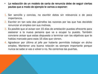 •La redacción de un modelo de carta de renuncia debe de seguir ciertas pautas que a modo de ejemplo le vamos a exponer: 
1.Ser sencillo y conciso, no escribir datos sin relevancia o de poca importancia. 
2.Escribir en tan solo dos párrafos las razones por las que has decidido renunciar al empleo con sus motivos. 
3.Es posible que al avisar con 15 días de antelación puedas ofrecerte para asesorar a la nueva persona que va a ocupar tu puesto. También conviene avisar que estas dispuesto a terminar con los objetivos que te habías marcado para esos 15 días que vienen. 
4.Agradecer por último al jefe por haberte permitido trabajar en dicho empleo. Mantener una buena relación es siempre importante porque nunca se sabe si vas o volver o no. No cerremos las puertas.  