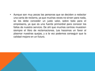 •Aunque son muy pocas las personas que se deciden a redactar una carta de reclamo, ya que muchas veces no sirven para nada, se les debe conceder un justo valor, sobre todo para el empresario, ya que es una fuente primordial para conocer los fallos de nuestro servicio. De ahí que muchos centros muestren siempre el libro de reclamaciones. Les hacemos un favor al plasmar nuestras quejas, y a la vez podemos conseguir que la calidad mejore en un futuro.  