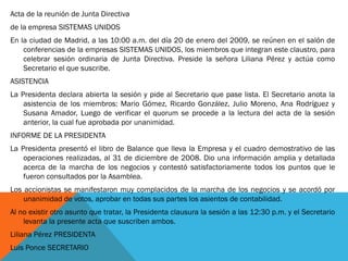 Acta de la reunión de Junta Directiva 
de la empresa SISTEMAS UNIDOS 
En la ciudad de Madrid, a las 10:00 a.m. del día 20 de enero del 2009, se reúnen en el salón de conferencias de la empresas SISTEMAS UNIDOS, los miembros que integran este claustro, para celebrar sesión ordinaria de Junta Directiva. Preside la señora Liliana Pérez y actúa como Secretario el que suscribe. 
ASISTENCIA 
La Presidenta declara abierta la sesión y pide al Secretario que pase lista. El Secretario anota la asistencia de los miembros: Mario Gómez, Ricardo González, Julio Moreno, Ana Rodríguez y Susana Amador, Luego de verificar el quorum se procede a la lectura del acta de la sesión anterior, la cual fue aprobada por unanimidad. 
INFORME DE LA PRESIDENTA 
La Presidenta presentó el libro de Balance que lleva la Empresa y el cuadro demostrativo de las operaciones realizadas, al 31 de diciembre de 2008. Dio una información amplia y detallada acerca de la marcha de los negocios y contestó satisfactoriamente todos los puntos que le fueron consultados por la Asamblea. 
Los accionistas se manifestaron muy complacidos de la marcha de los negocios y se acordó por unanimidad de votos, aprobar en todas sus partes los asientos de contabilidad. 
Al no existir otro asunto que tratar, la Presidenta clausura la sesión a las 12:30 p.m. y el Secretario levanta la presente acta que suscriben ambos. 
Liliana Pérez PRESIDENTA 
Luis Ponce SECRETARIO 
 