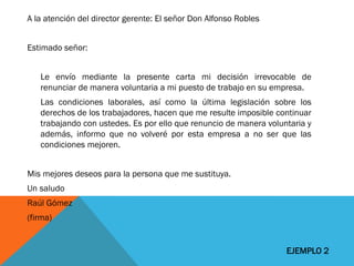 A la atención del director gerente: El señor Don Alfonso Robles 
Estimado señor: 
Le envío mediante la presente carta mi decisión irrevocable de renunciar de manera voluntaria a mi puesto de trabajo en su empresa. 
Las condiciones laborales, así como la última legislación sobre los derechos de los trabajadores, hacen que me resulte imposible continuar trabajando con ustedes. Es por ello que renuncio de manera voluntaria y además, informo que no volveré por esta empresa a no ser que las condiciones mejoren. 
Mis mejores deseos para la persona que me sustituya. 
Un saludo 
Raúl Gómez 
(firma) 
EJEMPLO 2  