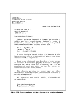 LGOTIM S.L.
Rua Direita, Nº 70, 1º andar.
1800-330, LISBOA
Tel.: 617650126
Lisboa, 5 de Maio de 2001.
RIVAS MURCIANO, S.A.
Felipe Cristóvão, 23
1800-330 Lisboa
Excelentíssimos Senhores:
Temos o prazer de comunicar a VV.Exas. que abrimos ao
público um novo estabelecimento dedicado à venda de
lubrificantes, correias, óleos, utensílios e maquinaria geral. O
nosso estabelecimento está localizado na nova sede:
Praça da República, 40
1800-000, LISBOA
Tel.: 9145.3229 9145.3279
A nossa orientação técnica permite que tenhamos o mais
intenso controlo sobre o negócio, podendo garantir aos nossos
clientes a qualidade dos produtos.
Desta forma, colocamos à vossa disposição os nossos serviços
de elaboração de orçamentos, projectos e estudos de montagens
eléctricas, agrícolas e industriais, de qualquer tipo, tudo isso
gratuitamente, salvo nos casos em que for preciso um
deslocamento do nosso pessoal técnico.
Não obstante, permitimo-nos anexar aqui um folheto
explicativo da nossa organização, juntamente com a amostra do
catálogo correspondente.
Na expectativa das vossas notícias, subscrevemo-nos
atenciosamente,
Ângelo Gomes dos Santos
Departamento de Vendas
01.03 POR Comunicado de abertura de um novo estabelecimento
Español Italiano Deutsch English Français
 