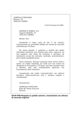 AGÊNCIA E ESTUDOS
Rosana, 78
4599-221 PORTO
15 de Fevereiro de 2001.
GRANDE E SAMOL, S.A.
Augusto Robledo, 44
1070-247 LISBOA
Exmos. Srs.:
Atendendo à vossa carta do dia 1º de Janeiro,
comunicamos os resultados obtidos do estudo de mercado
solicitado por VV.Exas.
Na nossa opinião, e conforme a análise dos dados
colectados referentes aos últimos dois anos, espera-se no
ano seguinte uma baixa do consumo e, portanto, do
movimento actual do mercado, motivado, provavelmente,
pela relação qualidade-preço.
Neste momento, diversas empresas deste sector estão a
operar na região estudada, de modo que nos vemos na
obrigação de aconselhar a VV.Exas. para que estudem bem
a decisão, pois não consideramos oportuno um
investimento neste momento.
Lamentando não poder transmitir-lhes um informe
favorável, subscrevemo-nos com o máximo respeito e
consideração.
Atentamente,
AGÊNCIA E ESTUDOS
Rosa Mª Portas Guterres
Gerente
08.09 POR Resposta ao pedido anterior, transmitindo um informe
de mercado negativo
Español Italiano Deutsch English Français
 