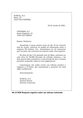 ZURCAL, S.A.
Boris, 34
3225-558 CURITIBA
20 de Junho de 2001.
UNIVERSO, S.L.
Santa Engrácia, 33
1300-225 LISBOA
Exmos. Senhores:
Atendendo à vossa amável carta do dia 10 do corrente
mês de Junho, referente ao pedido de informação sobre a
empresa SS Andrew, S.L., lamentamos ter de comunicar
que em parte são correctos os rumores sobre esta empresa.
Na data do dia 5 do passado mês de Maio, protestou-se
uma letra de 50.000 Escudos da referida empresa, e há
bem poucos dias recebemos o comunicado de que a mesma
pretende suspender todos os seus pagamentos.
Lamentamos não poder enviar um informe positivo e
rogamos a VV.Exas. que mantenham a presente em total
sigilo confidencial.
Atenciosamente,
ZURCAL, S.A.
António Fontes
Director Comercial
08.10 POR Resposta negativa sobre um informe solicitado
Español Italiano Deutsch English Français
 