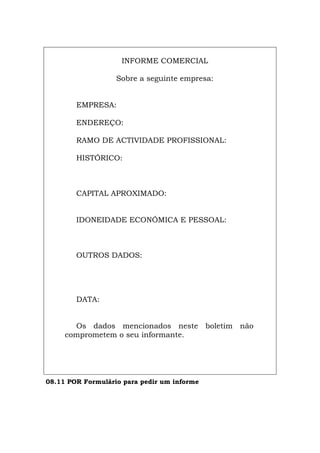 INFORME COMERCIAL
Sobre a seguinte empresa:
EMPRESA:
ENDEREÇO:
RAMO DE ACTIVIDADE PROFISSIONAL:
HISTÓRICO:
CAPITAL APROXIMADO:
IDONEIDADE ECONÓMICA E PESSOAL:
OUTROS DADOS:
DATA:
Os dados mencionados neste boletim não
comprometem o seu informante.
08.11 POR Formulário para pedir um informe
Español Italiano Deutsch English Français
 