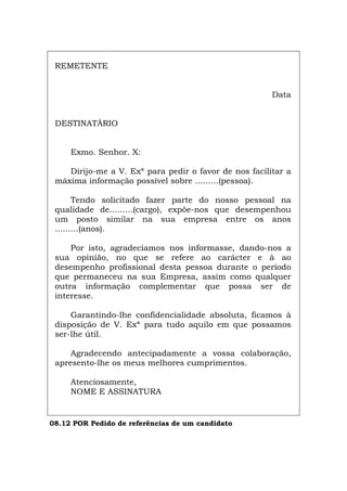 REMETENTE
Data
DESTINATÀRIO
Exmo. Senhor. X:
Dirijo-me a V. Exª para pedir o favor de nos facilitar a
máxima informação possível sobre .........(pessoa).
Tendo solicitado fazer parte do nosso pessoal na
qualidade de.........(cargo), expõe-nos que desempenhou
um posto similar na sua empresa entre os anos
.........(anos).
Por isto, agradecíamos nos informasse, dando-nos a
sua opinião, no que se refere ao carácter e à ao
desempenho profissional desta pessoa durante o período
que permaneceu na sua Empresa, assim como qualquer
outra informação complementar que possa ser de
interesse.
Garantindo-lhe confidencialidade absoluta, ficamos à
disposição de V. Exª para tudo aquilo em que possamos
ser-lhe útil.
Agradecendo antecipadamente a vossa colaboração,
apresento-lhe os meus melhores cumprimentos.
Atenciosamente,
NOME E ASSINATURA
08.12 POR Pedido de referências de um candidato
Español Italiano Deutsch English Français
 