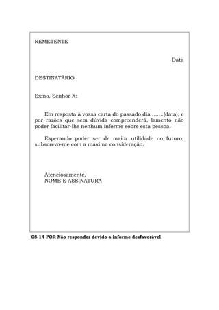 REMETENTE
Data
DESTINATÀRIO
Exmo. Senhor X:
Em resposta à vossa carta do passado dia .......(data), e
por razões que sem dúvida compreenderá, lamento não
poder facilitar-lhe nenhum informe sobre esta pessoa.
Esperando poder ser de maior utilidade no futuro,
subscrevo-me com a máxima consideração.
Atenciosamente,
NOME E ASSINATURA
08.14 POR Não responder devido a informe desfavorável
Español Italiano Deutsch English Français
 