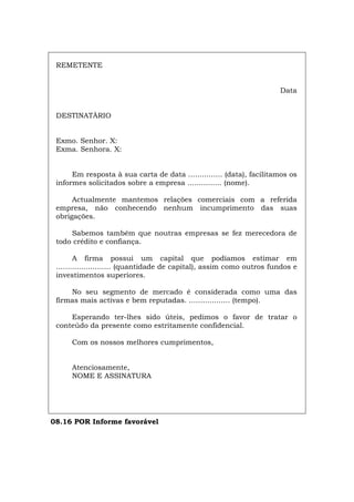 REMETENTE
Data
DESTINATÀRIO
Exmo. Senhor. X:
Exma. Senhora. X:
Em resposta à sua carta de data ............... (data), facilitamos os
informes solicitados sobre a empresa ............... (nome).
Actualmente mantemos relações comerciais com a referida
empresa, não conhecendo nenhum incumprimento das suas
obrigações.
Sabemos também que noutras empresas se fez merecedora de
todo crédito e confiança.
A firma possui um capital que podíamos estimar em
........................ (quantidade de capital), assim como outros fundos e
investimentos superiores.
No seu segmento de mercado é considerada como uma das
firmas mais activas e bem reputadas. .................. (tempo).
Esperando ter-lhes sido úteis, pedimos o favor de tratar o
conteúdo da presente como estritamente confidencial.
Com os nossos melhores cumprimentos,
Atenciosamente,
NOME E ASSINATURA
08.16 POR Informe favorável
Español Italiano Deutsch English Français
 