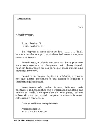 REMETENTE
Data
DESTINATÀRIO
Exmo. Senhor. X:
Exma. Senhora. X:
Em resposta à vossa carta de data ............... (data),
lamentamos dar um parecer desfavorável sobre a empresa
............... (nome).
Actualmente, a referida empresa vem incumprindo os
seus compromissos e obrigações, não demonstrando
nenhum fundamento da sua parte que possa indicar uma
mudança favorável.
Possui uma escassa liquidez e solvência, e consta-
nos que nestes momentos o seu capital é reduzido e
totalmente questionável.
Lamentando não poder fornecer informes mais
positivos, e indicando-lhes que a informação facilitada não
implica em nenhum compromisso da nossa parte, pedimos
o favor de tratar o conteúdo da presente como informação
estritamente confidencial.
Com os melhores cumprimentos.
Atenciosamente,
NOME E ASSINATURA
08.17 POR Informe desfavorável
Español Italiano Deutsch English Français
 