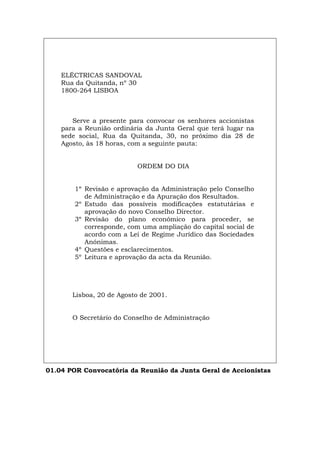 ELÉCTRICAS SANDOVAL
Rua da Quitanda, nº 30
1800-264 LISBOA
Serve a presente para convocar os senhores accionistas
para a Reunião ordinária da Junta Geral que terá lugar na
sede social, Rua da Quitanda, 30, no próximo dia 28 de
Agosto, às 18 horas, com a seguinte pauta:
ORDEM DO DIA
1º Revisão e aprovação da Administração pelo Conselho
de Administração e da Apuração dos Resultados.
2º Estudo das possíveis modificações estatutárias e
aprovação do novo Conselho Director.
3º Revisão do plano económico para proceder, se
corresponde, com uma ampliação do capital social de
acordo com a Lei de Regime Jurídico das Sociedades
Anónimas.
4º Questões e esclarecimentos.
5º Leitura e aprovação da acta da Reunião.
Lisboa, 20 de Agosto de 2001.
O Secretário do Conselho de Administração
01.04 POR Convocatória da Reunião da Junta Geral de Accionistas
Español Italiano Deutsch English Français
 