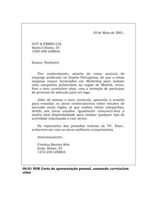 10 de Maio de 2001.
GUT & ERRES CIA.
Santa Coloma, 55
1500-388 LISBOA
Exmos. Senhores:
Tive conhecimento, através do vosso anúncio de
emprego publicado na Gazeta Portuguesa, de que a vossa
empresa requer licenciados em Marketing para realizar
uma campanha publicitária na região de Madrid, envio-
lhes o meu curriculum vitae, com a intenção de participar
do processo de selecção para tal vaga.
Além de anexar o meu currículo, aproveito a ocasião
para ressaltar os meus conhecimentos sobre estudos de
mercado nesta região, já que realizei várias campanhas,
devido aos meus estudos. Igualmente comunico-lhes a
minha total disponibilidade para realizar qualquer tipo de
actividade relacionada a este sector.
Na expectativa das prezadas notícias de VV. Exas.,
subscrevo-me com os meus melhores cumprimentos.
Atenciosamente,
Cristina Montes Reis
Avda. Rosas, 45
1272-220 LISBOA
09.01 POR Carta de apresentação pessoal, anexando curriculum
vitae
Español Italiano Deutsch English Français
 
