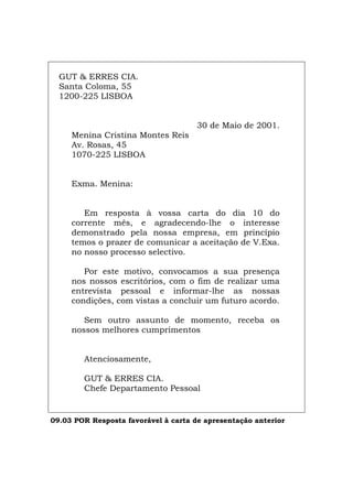 GUT & ERRES CIA.
Santa Coloma, 55
1200-225 LISBOA
30 de Maio de 2001.
Menina Cristina Montes Reis
Av. Rosas, 45
1070-225 LISBOA
Exma. Menina:
Em resposta à vossa carta do dia 10 do
corrente mês, e agradecendo-lhe o interesse
demonstrado pela nossa empresa, em princípio
temos o prazer de comunicar a aceitação de V.Exa.
no nosso processo selectivo.
Por este motivo, convocamos a sua presença
nos nossos escritórios, com o fim de realizar uma
entrevista pessoal e informar-lhe as nossas
condições, com vistas a concluir um futuro acordo.
Sem outro assunto de momento, receba os
nossos melhores cumprimentos
Atenciosamente,
GUT & ERRES CIA.
Chefe Departamento Pessoal
09.03 POR Resposta favorável à carta de apresentação anterior
Español Italiano Deutsch English Français
 