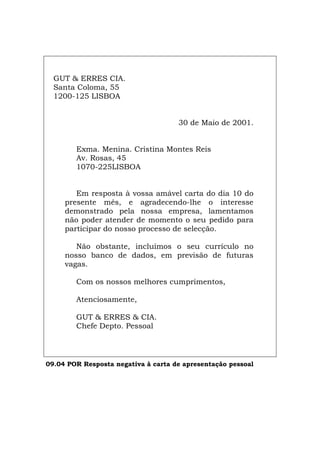 GUT & ERRES CIA.
Santa Coloma, 55
1200-125 LISBOA
30 de Maio de 2001.
Exma. Menina. Cristina Montes Reis
Av. Rosas, 45
1070-225LISBOA
Em resposta à vossa amável carta do dia 10 do
presente mês, e agradecendo-lhe o interesse
demonstrado pela nossa empresa, lamentamos
não poder atender de momento o seu pedido para
participar do nosso processo de selecção.
Não obstante, incluímos o seu currículo no
nosso banco de dados, em previsão de futuras
vagas.
Com os nossos melhores cumprimentos,
Atenciosamente,
GUT & ERRES & CIA.
Chefe Depto. Pessoal
09.04 POR Resposta negativa à carta de apresentação pessoal
Español Italiano Deutsch English Français
 