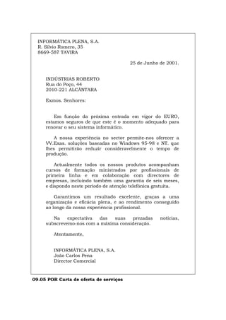 INFORMÁTICA PLENA, S.A.
R. Sílvio Romero, 35
8669-587 TAVIRA
25 de Junho de 2001.
INDÚSTRIAS ROBERTO
Rua do Poço, 44
2010-221 ALCÂNTARA
Exmos. Senhores:
Em função da próxima entrada em vigor do EURO,
estamos seguros de que este é o momento adequado para
renovar o seu sistema informático.
A nossa experiência no sector permite-nos oferecer a
VV.Exas. soluções baseadas no Windows 95-98 e NT. que
lhes permitirão reduzir consideravelmente o tempo de
produção.
Actualmente todos os nossos produtos acompanham
cursos de formação ministrados por profissionais de
primeira linha e em colaboração com directores de
empresas, incluindo também uma garantia de seis meses,
e dispondo neste período de atenção telefónica gratuita.
Garantimos um resultado excelente, graças a uma
organização e eficácia plena, e ao rendimento conseguido
ao longo da nossa experiência profissional.
Na expectativa das suas prezadas notícias,
subscrevemo-nos com a máxima consideração.
Atentamente,
INFORMÁTICA PLENA, S.A.
João Carlos Pena
Director Comercial
09.05 POR Carta de oferta de serviços
Español Italiano Deutsch English Français
 