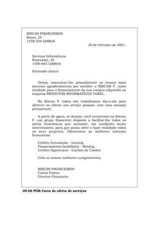 RISCAN FINANCEIROS
Rosas, 24
1558-324 LISBOA
20 de Outubro de 2001.
Serviços Informáticos
Romualdo, 30
1500-665 LISBOA
Estimado cliente:
Desejo comunicar-lhe pessoalmente os nossos mais
sinceros agradecimentos por escolher a RISCAM F. como
entidade para o financiamento da sua compra adquirida na
empresa PRODUTOS INFORMÁTICOS TOKEL.
Na Riscan F. todos nós trabalhamos dia-a-dia para
oferecer ao cliente um serviço pessoal, com uma atenção
permanente.
A partir de agora, se desejar, você encontrará na Riscan
F. um grupo financeiro disposto a facilitar-lhe todos os
meios económicos que necessite, em condições muito
interessantes, para que possa obter e fazer realidade todos
os seus projectos. Oferecemos as melhores soluções
financeiras:
Crédito Automoção - Leasing
Financiamento Imobiliário - Renting
Crédito Hipotecário - Cartões de Crédito
Com os nossos melhores cumprimentos,
RISCAN FINANCEIROS
Carlos Fontes
Director Financeiro
09.06 POR Carta de oferta de serviços
Español Italiano Deutsch English Français
 