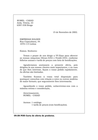 RUMEL - CASAD
Avda. Vitória, 33
6587-558 Braga
15 de Novembro de 2002.
EMPRESAS SOLDEN
Rua Copacabana, 44
1070-115 Lisboa
Exmos. Senhores:
Temos o prazer de nos dirigir a VV.Exas para oferecer
as nossas máquinas Olivan-4242 e Fendil-3453, conforme
folhetos anexos e tarifa de preços com lista de bonificações.
Agradecíamos anotassem a presente oferta, pois
dirigimo-la aos nossos clientes mais importantes, e no caso
de que lhes interesse, façam o vosso pedido rapidamente.
As ofertas são limitadas.
Também ficamos à vossa total disposição para
quaisquer consultas com relação a estes ou outros modelos
de maior formato, que seguramente lhes interessarão.
Aguardando o vosso pedido, subscrevemo-nos com a
máxima estima e consideração,
Atenciosamente,
RUMEL - CASAD
Anexos: 1 catálogo.
1 tarifa de preços (com bonificações).
09.08 POR Carta de oferta de produtos.
Español Italiano Deutsch English Français
 
