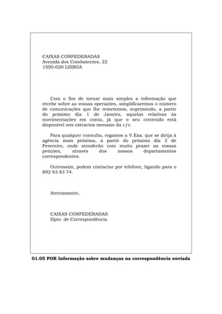 CAIXAS CONFEDERADAS
Avenida dos Combatentes, 22
1500-020 LISBOA
Com o fim de tornar mais simples a informação que
recebe sobre as vossas operações, simplificaremos o número
de comunicações que lhe remetemos, suprimindo, a partir
do próximo dia 1 de Janeiro, aquelas relativas às
movimentações em conta, já que o seu conteúdo está
disponível nos extractos mensais da c/c.
Para qualquer consulta, rogamos a V.Exa. que se dirija à
agência mais próxima, a partir do próximo dia 2 de
Fevereiro, onde atenderão com muito prazer as vossas
petições, através dos nossos departamentos
correspondentes.
Outrossim, podem contactar por telefone, ligando para o
892 93 83 74.
Atentamente,
CAIXAS CONFEDERADAS
Dpto. de Correspondência
01.05 POR Informação sobre mudanças na correspondência enviada
Español Italiano Deutsch English Français
 