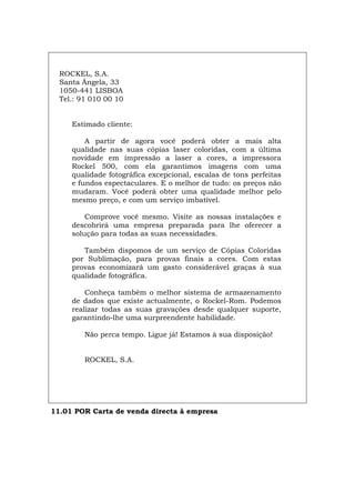 ROCKEL, S.A.
Santa Ângela, 33
1050-441 LISBOA
Tel.: 91 010 00 10
Estimado cliente:
A partir de agora você poderá obter a mais alta
qualidade nas suas cópias laser coloridas, com a última
novidade em impressão a laser a cores, a impressora
Rockel 500, com ela garantimos imagens com uma
qualidade fotográfica excepcional, escalas de tons perfeitas
e fundos espectaculares. E o melhor de tudo: os preços não
mudaram. Você poderá obter uma qualidade melhor pelo
mesmo preço, e com um serviço imbatível.
Comprove você mesmo. Visite as nossas instalações e
descobrirá uma empresa preparada para lhe oferecer a
solução para todas as suas necessidades.
Também dispomos de um serviço de Cópias Coloridas
por Sublimação, para provas finais a cores. Com estas
provas economizará um gasto considerável graças à sua
qualidade fotográfica.
Conheça também o melhor sistema de armazenamento
de dados que existe actualmente, o Rockel-Rom. Podemos
realizar todas as suas gravações desde qualquer suporte,
garantindo-lhe uma surpreendente habilidade.
Não perca tempo. Ligue já! Estamos à sua disposição!
ROCKEL, S.A.
11.01 POR Carta de venda directa à empresa
Español Italiano Deutsch English Français
 