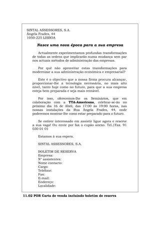 SINTAL ASSESSORES, S.A.
Ângela Frades, 44
1050-225 LISBOA
Nasce uma nova época para a sua empresa
Actualmente experimentamos profundas transformações
de todas as ordens que implicarão numa mudança sem par
nos actuais métodos de administração das empresas.
Por quê não aproveitar estas transformações para
modernizar a sua administração económica e empresarial?
Este é o objectivo que a nossa firma procura alcançar,
proporcionar-lhe a tecnologia necessária, no mais alto
nível, tanto hoje como no futuro, para que a sua empresa
esteja bem preparada e seja mais rentável.
Por isso, oferecemos-lhe os Seminários, que em
colaboração com a TTA-Americana, celebrar-se-ão no
próximo dia 16 de Abril, das 17:00 às 19:00 horas, nas
nossas instalações da Rua Ângela Frades, 44, onde
poderemos mostrar-lhe como estar preparado para o futuro.
Se estiver interessado em assistir ligue agora e reserve
a sua vaga! Ou envie por fax o cupão anexo. Tel./Fax. 91
030 01 01
Estamos à sua espera.
SINTAL ASSESSORES, S.A.
BOLETIM DE RESERVA
Empresa:
N° assistentes:
Nome contacto:
Cargo:
Telefone:
Fax:
E-mail:
Endereço:
Localidade:
11.02 POR Carta de venda incluindo boletim de reserva
Español Italiano Deutsch English Français
 