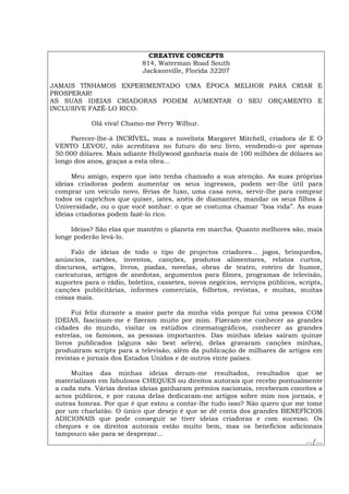 CREATIVE CONCEPTS
814, Waterman Road South
Jacksonville, Florida 32207
JAMAIS TÍNHAMOS EXPERIMENTADO UMA ÉPOCA MELHOR PARA CRIAR E
PROSPERAR!
AS SUAS IDEIAS CRIADORAS PODEM AUMENTAR O SEU ORÇAMENTO E
INCLUSIVE FAZÊ-LO RICO.
Olá viva! Chamo-me Perry Wilbur.
Parecer-lhe-á INCRÍVEL, mas a novelista Margaret Mitchell, criadora de E O
VENTO LEVOU, não acreditava no futuro do seu livro, vendendo-o por apenas
50.000 dólares. Mais adiante Hollywood ganharia mais de 100 milhões de dólares ao
longo dos anos, graças a esta obra...
Meu amigo, espero que isto tenha chamado a sua atenção. As suas próprias
ideias criadoras podem aumentar os seus ingressos, podem ser-lhe útil para
comprar um veículo novo, férias de luxo, uma casa nova, servir-lhe para comprar
todos os caprichos que quiser, iates, anéis de diamantes, mandar os seus filhos à
Universidade, ou o que você sonhar: o que se costuma chamar "boa vida”. As suas
ideias criadoras podem fazê-lo rico.
Ideias? São elas que mantém o planeta em marcha. Quanto melhores são, mais
longe poderão levá-lo.
Falo de ideias de todo o tipo de projectos criadores... jogos, brinquedos,
anúncios, cartões, inventos, canções, produtos alimentares, relatos curtos,
discursos, artigos, livros, piadas, novelas, obras de teatro, roteiro de humor,
caricaturas, artigos de anedotas, argumentos para filmes, programas de televisão,
suportes para o rádio, boletins, cassetes, novos negócios, serviços públicos, scripts,
canções publicitárias, informes comerciais, folhetos, revistas, e muitas, muitas
coisas mais.
Fui feliz durante a maior parte da minha vida porque fui uma pessoa COM
IDEIAS, fascinam-me e fizeram muito por mim. Fizeram-me conhecer as grandes
cidades do mundo, visitar os estúdios cinematográficos, conhecer as grandes
estrelas, os famosos, as pessoas importantes. Das minhas ideias saíram quinze
livros publicados (alguns são best selers), delas gravaram canções minhas,
produziram scripts para a televisão, além da publicação de milhares de artigos em
revistas e jornais dos Estados Unidos e de outros vinte países.
Muitas das minhas ideias deram-me resultados, resultados que se
materializam em fabulosos CHEQUES ou direitos autorais que recebo pontualmente
a cada mês. Várias destas ideias ganharam prémios nacionais, receberam convites a
actos públicos, e por causa delas dedicaram-me artigos sobre mim nos jornais, e
outras honras. Por que é que estou a contar-lhe tudo isso? Não quero que me tome
por um charlatão. O único que desejo é que se dê conta dos grandes BENEFÍCIOS
ADICIONAIS que pode conseguir se tiver ideias criadoras e com sucesso. Os
cheques e os direitos autorais estão muito bem, mas os benefícios adicionais
tampouco são para se desprezar...
.../...
Español Italiano Deutsch English Français
 