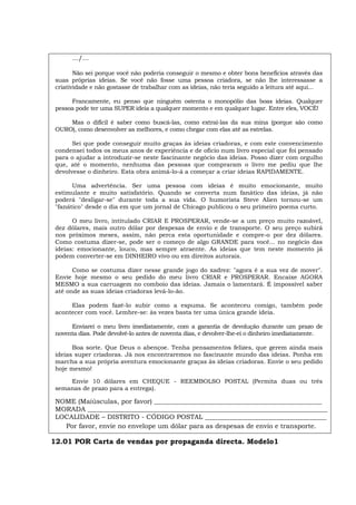 .../...
Não sei porque você não poderia conseguir o mesmo e obter bons benefícios através das
suas próprias ideias. Se você não fosse uma pessoa criadora, se não lhe interessasse a
criatividade e não gostasse de trabalhar com as ideias, não teria seguido a leitura até aqui...
Francamente, eu penso que ninguém ostenta o monopólio das boas ideias. Qualquer
pessoa pode ter uma SUPER ideia a qualquer momento e em qualquer lugar. Entre eles, VOCÊ!
Mas o difícil é saber como buscá-las, como extraí-las da sua mina (porque são como
OURO), como desenvolver as melhores, e como chegar com elas até as estrelas.
Sei que pode conseguir muito graças às ideias criadoras, e com este convencimento
condensei todos os meus anos de experiência e de ofício num livro especial que foi pensado
para o ajudar a introduzir-se neste fascinante negócio das ideias. Posso dizer com orgulho
que, até o momento, nenhuma das pessoas que compraram o livro me pediu que lhe
devolvesse o dinheiro. Esta obra animá-lo-á a começar a criar ideias RAPIDAMENTE.
Uma advertência. Ser uma pessoa com ideias é muito emocionante, muito
estimulante e muito satisfatório. Quando se converta num fanático das ideias, já não
poderá "desligar-se" durante toda a sua vida. O humorista Steve Alien tornou-se um
"fanático" desde o dia em que um jornal de Chicago publicou o seu primeiro poema curto.
O meu livro, intitulado CRIAR E PROSPERAR, vende-se a um preço muito razoável,
dez dólares, mais outro dólar por despesas de envio e de transporte. O seu preço subirá
nos próximos meses, assim, não perca esta oportunidade e compre-o por dez dólares.
Como costuma dizer-se, pode ser o começo de algo GRANDE para você... no negócio das
ideias: emocionante, louco, mas sempre atraente. As ideias que tem neste momento já
podem converter-se em DINHEIRO vivo ou em direitos autorais.
Como se costuma dizer nesse grande jogo do xadrez: "agora é a sua vez de mover".
Envie hoje mesmo o seu pedido do meu livro CRIAR e PROSPERAR. Encaixe AGORA
MESMO a sua carruagem no comboio das ideias. Jamais o lamentará. É impossível saber
até onde as suas ideias criadoras levá-lo-ão.
Elas podem fazê-lo subir como a espuma. Se aconteceu comigo, também pode
acontecer com você. Lembre-se: às vezes basta ter uma única grande ideia.
Enviarei o meu livro imediatamente, com a garantia de devolução durante um prazo de
noventa dias. Pode devolvê-lo antes de noventa dias, e devolver-lhe-ei o dinheiro imediatamente.
Boa sorte. Que Deus o abençoe. Tenha pensamentos felizes, que gerem ainda mais
ideias super criadoras. Já nos encontraremos no fascinante mundo das ideias. Ponha em
marcha a sua própria aventura emocionante graças às ideias criadoras. Envie o seu pedido
hoje mesmo!
Envie 10 dólares em CHEQUE - REEMBOLSO POSTAL (Permita duas ou três
semanas de prazo para a entrega).
NOME (Maiúsculas, por favor) ___________________________________________________
MORADA _________________________________________________________________________
LOCALIDADE – DISTRITO - CÓDIGO POSTAL _____________________________________
Por favor, envie no envelope um dólar para as despesas de envio e transporte.
12.01 POR Carta de vendas por propaganda directa. Modelo1
 
