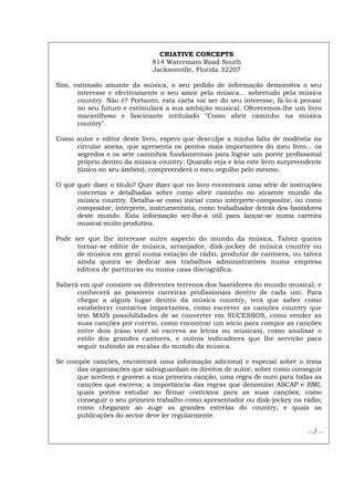 CRIATIVE CONCEPTS
814 Watermam Road South
Jacksonville, Florida 32207
Sim, estimado amante da música, o seu pedido de informação demonstra o seu
interesse e efectivamente o seu amor pela música... sobretudo pela música
country. Não é? Portanto, esta carta vai ser do seu interesse, fá-lo-á pensar
no seu futuro e estimulará a sua ambição musical. Oferecemos-lhe um livro
maravilhoso e fascinante intitulado "Como abrir caminho na música
country".
Como autor e editor deste livro, espero que desculpe a minha falta de modéstia na
circular anexa, que apresenta os pontos mais importantes do meu livro... os
segredos e os sete caminhos fundamentais para lograr um porvir profissional
próprio dentro da música country. Quando veja e leia este livro surpreendente
(único no seu âmbito), compreenderá o meu orgulho pelo mesmo.
O quê quer dizer o título? Quer dizer que no livro encontrará uma série de instruções
concretas e detalhadas sobre como abrir caminho no atraente mundo da
música country. Detalha-se como iniciar como intérprete-compositor, ou como
compositor, intérprete, instrumentista, como trabalhador detrás dos bastidores
deste mundo. Esta informação ser-lhe-á útil para lançar-se numa carreira
musical muito produtiva.
Pode ser que lhe interesse outro aspecto do mundo da música. Talvez queira
tornar-se editor de música, arranjador, disk-jockey de música country ou
de música em geral numa estação de rádio, produtor de cantores, ou talvez
ainda queira se dedicar aos trabalhos administrativos numa empresa
editora de partituras ou numa casa discográfica.
Saberá em quê consiste os diferentes terrenos dos bastidores do mundo musical, e
conhecerá as possíveis carreiras profissionais dentro de cada um. Para
chegar a algum lugar dentro da música country, terá que saber como
estabelecer contactos importantes, como escrever as canções country que
têm MAIS possibilidades de se converter em SUCESSOS, como vender as
suas canções por correio, como encontrar um sócio para compor as canções
entre dois (caso você só escreva as letras ou músicas), como analisar o
estilo dos grandes cantores, e outros indicadores que lhe servirão para
seguir subindo as escalas do mundo da música.
Se compõe canções, encontrará uma informação adicional e especial sobre o tema
das organizações que salvaguardam os direitos de autor; sobre como conseguir
que aceitem e gravem a sua primeira canção, uma regra de ouro para todas as
canções que escreva; a importância das regras que denomino ASCAP e BMI;
quais pontos estudar ao firmar contratos para as suas canções; como
conseguir o seu primeiro trabalho como apresentador ou disk-jockey na rádio;
como chegaram ao auge as grandes estrelas do country; e quais as
publicações do sector deve ler regularmente.
.../...
Español Italiano Deutsch English Français
 