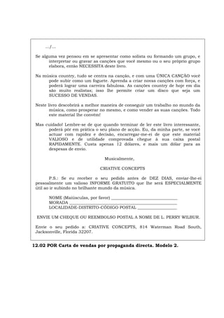 .../...
Se alguma vez pensou em se apresentar como solista ou formando um grupo, e
interpretar ou gravar as canções que você mesmo ou o seu próprio grupo
elabora, então NECESSITA deste livro.
Na música country, tudo se centra na canção, e com uma ÚNICA CANÇÃO você
pode subir como um foguete. Aprenda a criar novas canções com força, e
poderá lograr uma carreira fabulosa. As canções country de hoje em dia
são muito realistas; isso lhe permite criar um disco que seja um
SUCESSO DE VENDAS.
Neste livro descobrirá a melhor maneira de conseguir um trabalho no mundo da
música, como prosperar no mesmo, e como vender as suas canções. Todo
este material lhe convém!
Mas cuidado! Lembre-se de que quando terminar de ler este livro interessante,
poderá pôr em prática o seu plano de acção. Eu, da minha parte, se você
actuar com rapidez e decisão, encarregar-me-ei de que este material
VALIOSO e de utilidade comprovada chegue à sua caixa postal
RAPIDAMENTE. Custa apenas 12 dólares, e mais um dólar para as
despesas de envio.
Musicalmente,
CRIATIVE CONCEPTS
P.S.: Se eu receber o seu pedido antes de DEZ DIAS, enviar-lhe-ei
pessoalmente um valioso INFORME GRATUITO que lhe será ESPECIALMENTE
útil ao ir subindo no brilhante mundo da música.
NOME (Maiúsculas, por favor) ________________________________
MORADA ____________________________________________________
LOCALIDADE-DISTRITO-CÓDIGO POSTAL ___________________
ENVIE UM CHEQUE OU REEMBOLSO POSTAL A NOME DE L. PERRY WILBUR.
Envie o seu pedido a: CRIATIVE CONCEPTS, 814 Waterman Road South,
Jacksonville, Florida 32207.
12.02 POR Carta de vendas por propaganda directa. Modelo 2.
 