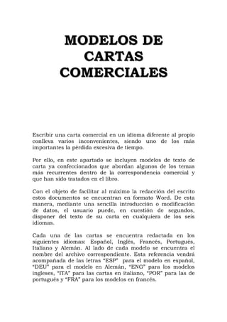 M
MO
OD
DE
EL
LO
OS
S D
DE
E
C
CA
AR
RT
TA
AS
S
C
CO
OM
ME
ER
RC
CI
IA
AL
LE
ES
S
Escribir una carta comercial en un idioma diferente al propio
conlleva varios inconvenientes, siendo uno de los más
importantes la pérdida excesiva de tiempo.
Por ello, en este apartado se incluyen modelos de texto de
carta ya confeccionados que abordan algunos de los temas
más recurrentes dentro de la correspondencia comercial y
que han sido tratados en el libro.
Con el objeto de facilitar al máximo la redacción del escrito
estos documentos se encuentran en formato Word. De esta
manera, mediante una sencilla introducción o modificación
de datos, el usuario puede, en cuestión de segundos,
disponer del texto de su carta en cualquiera de los seis
idiomas.
Cada una de las cartas se encuentra redactada en los
siguientes idiomas: Español, Inglés, Francés, Portugués,
Italiano y Alemán. Al lado de cada modelo se encuentra el
nombre del archivo correspondiente. Esta referencia vendrá
acompañada de las letras “ESP” para el modelo en español,
“DEU” para el modelo en Alemán, “ENG” para los modelos
ingleses, “ITA” para las cartas en italiano, “POR” para las de
portugués y “FRA” para los modelos en francés.
 