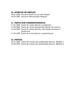 10. OFERTAS DE EMPLEO
10.01 ESP Anuncio breve en un solo bloque
10.02 ESP Anuncio diferenciado bloques
11. VENTA POR CORRESPONDENCIA
11.01 ESP Carta de venta directa a empresas
11.02 ESP Carta de venta incluyendo boletín de reserva
11.03 ESP Carta de venta directa, ofreciendo servicios y
productos
11.04 ESP Carta de venta directa a particulares
12. VENTAS
12.01 ESP Carta de ventas por publicidad directa. Modelo 1
12.02 ESP Carta de ventas por publicidad directa. Modelo 2
 