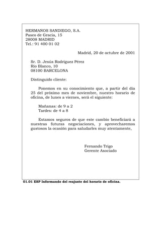 HERMANOS SANDIEGO, S.A.
Paseo de Gracia, 15
28008 MADRID
Tel.: 91 400 01 02
Madrid, 20 de octubre de 2001
Sr. D. Jesús Rodríguez Pérez
Río Blanco, 10
08100 BARCELONA
Distinguido cliente:
Ponemos en su conocimiento que, a partir del día
25 del próximo mes de noviembre, nuestro horario de
oficina, de lunes a viernes, será el siguiente:
Mañanas: de 9 a 2
Tardes: de 4 a 8
Estamos seguros de que este cambio beneficiará a
nuestras futuras negociaciones, y aprovecharemos
gustosos la ocasión para saludarles muy atentamente,
Fernando Trigo
Gerente Asociado
01.01 ESP Informando del reajuste del horario de oficina.
Português Italiano Deutsch English Français
 