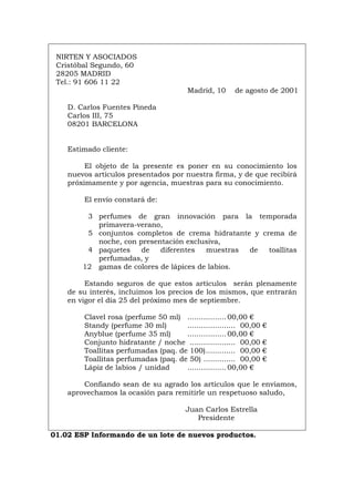 NIRTEN Y ASOCIADOS
Cristóbal Segundo, 60
28205 MADRID
Tel.: 91 606 11 22
Madrid, 10 de agosto de 2001
D. Carlos Fuentes Pineda
Carlos III, 75
08201 BARCELONA
Estimado cliente:
El objeto de la presente es poner en su conocimiento los
nuevos artículos presentados por nuestra firma, y de que recibirá
próximamente y por agencia, muestras para su conocimiento.
El envío constará de:
3 perfumes de gran innovación para la temporada
primavera-verano,
5 conjuntos completos de crema hidratante y crema de
noche, con presentación exclusiva,
4 paquetes de diferentes muestras de toallitas
perfumadas, y
12 gamas de colores de lápices de labios.
Estando seguros de que estos artículos serán plenamente
de su interés, incluimos los precios de los mismos, que entrarán
en vigor el día 25 del próximo mes de septiembre.
Clavel rosa (perfume 50 ml) ................. 00,00 €
Standy (perfume 30 ml) ..................... 00,00 €
Anyblue (perfume 35 ml) ................. 00,00 €
Conjunto hidratante / noche .................... 00,00 €
Toallitas perfumadas (paq. de 100)............. 00,00 €
Toallitas perfumadas (paq. de 50) .............. 00,00 €
Lápiz de labios / unidad ................. 00,00 €
Confiando sean de su agrado los artículos que le enviamos,
aprovechamos la ocasión para remitirle un respetuoso saludo,
Juan Carlos Estrella
Presidente
01.02 ESP Informando de un lote de nuevos productos.
Português Italiano Deutsch English Français
 