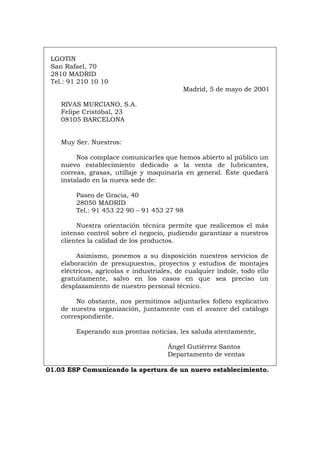 LGOTIN
San Rafael, 70
2810 MADRID
Tel.: 91 210 10 10
Madrid, 5 de mayo de 2001
RIVAS MURCIANO, S.A.
Felipe Cristóbal, 23
08105 BARCELONA
Muy Ser. Nuestros:
Nos complace comunicarles que hemos abierto al público un
nuevo establecimiento dedicado a la venta de lubricantes,
correas, grasas, utillaje y maquinaria en general. Éste quedará
instalado en la nueva sede de:
Paseo de Gracia, 40
28050 MADRID
Tel.: 91 453 22 90 – 91 453 27 98
Nuestra orientación técnica permite que realicemos el más
intenso control sobre el negocio, pudiendo garantizar a nuestros
clientes la calidad de los productos.
Asimismo, ponemos a su disposición nuestros servicios de
elaboración de presupuestos, proyectos y estudios de montajes
eléctricos, agrícolas e industriales, de cualquier índole, todo ello
gratuitamente, salvo en los casos en que sea preciso un
desplazamiento de nuestro personal técnico.
No obstante, nos permitimos adjuntarles folleto explicativo
de nuestra organización, juntamente con el avance del catálogo
correspondiente.
Esperando sus prontas noticias, les saluda atentamente,
Ángel Gutiérrez Santos
Departamento de ventas
01.03 ESP Comunicando la apertura de un nuevo establecimiento.
Português Italiano Deutsch English Français
 