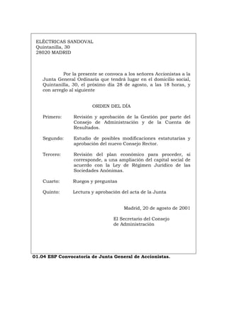 ELÉCTRICAS SANDOVAL
Quintanilla, 30
28020 MADRID
Por la presente se convoca a los señores Accionistas a la
Junta General Ordinaria que tendrá lugar en el domicilio social,
Quintanilla, 30, el próximo día 28 de agosto, a las 18 horas, y
con arreglo al siguiente
ORDEN DEL DÍA
Primero: Revisión y aprobación de la Gestión por parte del
Consejo de Administración y de la Cuenta de
Resultados.
Segundo: Estudio de posibles modificaciones estatutarias y
aprobación del nuevo Consejo Rector.
Tercero: Revisión del plan económico para proceder, si
corresponde, a una ampliación del capital social de
acuerdo con la Ley de Régimen Jurídico de las
Sociedades Anónimas.
Cuarto: Ruegos y preguntas
Quinto: Lectura y aprobación del acta de la Junta
Madrid, 20 de agosto de 2001
El Secretario del Consejo
de Administración
01.04 ESP Convocatoria de Junta General de Accionistas.
Português Italiano Deutsch English Français
 