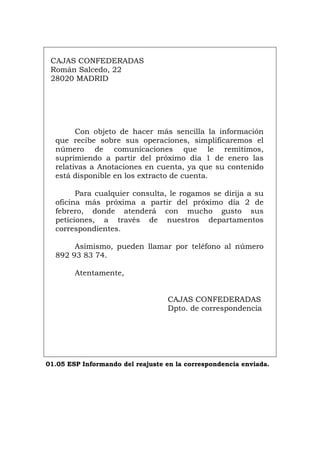 CAJAS CONFEDERADAS
Román Salcedo, 22
28020 MADRID
Con objeto de hacer más sencilla la información
que recibe sobre sus operaciones, simplificaremos el
número de comunicaciones que le remitimos,
suprimiendo a partir del próximo día 1 de enero las
relativas a Anotaciones en cuenta, ya que su contenido
está disponible en los extracto de cuenta.
Para cualquier consulta, le rogamos se dirija a su
oficina más próxima a partir del próximo día 2 de
febrero, donde atenderá con mucho gusto sus
peticiones, a través de nuestros departamentos
correspondientes.
Asimismo, pueden llamar por teléfono al número
892 93 83 74.
Atentamente,
CAJAS CONFEDERADAS
Dpto. de correspondencia
01.05 ESP Informando del reajuste en la correspondencia enviada.
Português Italiano Deutsch English Français
 