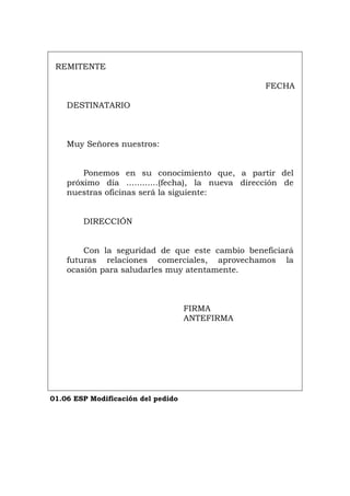 REMITENTE
FECHA
DESTINATARIO
Muy Señores nuestros:
Ponemos en su conocimiento que, a partir del
próximo día ............(fecha), la nueva dirección de
nuestras oficinas será la siguiente:
DIRECCIÓN
Con la seguridad de que este cambio beneficiará
futuras relaciones comerciales, aprovechamos la
ocasión para saludarles muy atentamente.
FIRMA
ANTEFIRMA
01.06 ESP Modificación del pedido
Português Italiano Deutsch English Français
 