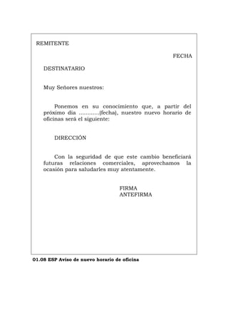 REMITENTE
FECHA
DESTINATARIO
Muy Señores nuestros:
Ponemos en su conocimiento que, a partir del
próximo día ............(fecha), nuestro nuevo horario de
oficinas será el siguiente:
DIRECCIÓN
Con la seguridad de que este cambio beneficiará
futuras relaciones comerciales, aprovechamos la
ocasión para saludarles muy atentamente.
FIRMA
ANTEFIRMA
01.08 ESP Aviso de nuevo horario de oficina
Português Italiano Deutsch English Français
 