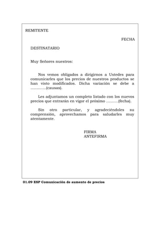 REMITENTE
FECHA
DESTINATARIO
Muy Señores nuestros:
Nos vemos obligados a dirigirnos a Ustedes para
comunicarles que los precios de nuestros productos se
han visto modificados. Dicha variación se debe a
.............(causas).
Les adjuntamos un completo listado con los nuevos
precios que entrarán en vigor el próximo ..........(fecha).
Sin otro particular, y agradeciéndoles su
comprensión, aprovechamos para saludarles muy
atentamente.
FIRMA
ANTEFIRMA
01.09 ESP Comunicación de aumento de precios
Português Italiano Deutsch English Français
 