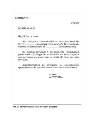 REMITENTE
FECHA
DESTINATARIO
Muy Señores míos:
Nos complace comunicarles el nombramiento de
D./Dª .................(nombre) como nuevo/a Director/a de
nuestro departamento de ...................(departamento).
Su actitud personal y su excelente rendimiento
profesional a lo largo de su estancia en esta empresa
nos permiten asegurar que se trata de una decisión
acertada.
Agradeciéndoles de antemano su colaboración,
aprovechamos la ocasión para saludarles atentamente.
FIRMA
ANTEFIRMA
01.10 ESP Nombramiento de nuevo director
Português Italiano Deutsch English Français
 